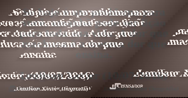 Se hoje é um problema para você, amanhã pode ser lição para toda sua vida. A dor que machuca é a mesma dor que ensina. Lenilson Xavier (10/07/2016)... Frase de Lenilson Xavier (lexgrafia).