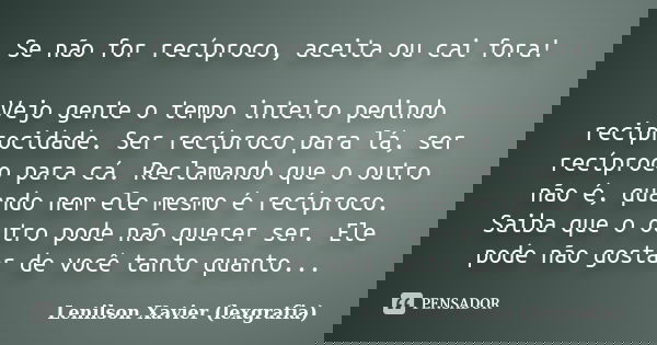 Se não for recíproco, aceita ou cai fora! Vejo gente o tempo inteiro pedindo reciprocidade. Ser recíproco para lá, ser recíproco para cá. Reclamando que o outro... Frase de Lenilson Xavier (lexgrafia).