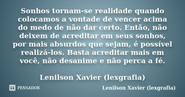 Sonhos tornam-se realidade quando colocamos a vontade de vencer acima do medo de não dar certo. Então, não deixem de acreditar em seus sonhos, por mais absurdos... Frase de Lenilson Xavier (lexgrafia).