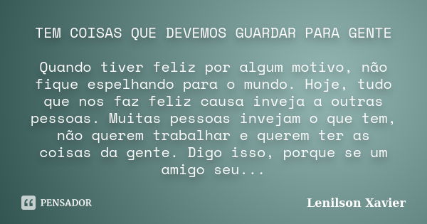 TEM COISAS QUE DEVEMOS GUARDAR PARA GENTE Quando tiver feliz por algum motivo, não fique espelhando para o mundo. Hoje, tudo que nos faz feliz causa inveja a ou... Frase de Lenilson Xavier.