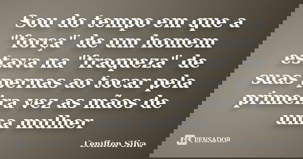 Sou do tempo em que a "força" de um homem estava na "fraqueza" de suas pernas ao tocar pela primeira vez as mãos de uma mulher... Frase de Lenilton Silva.