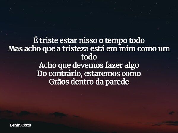 É triste estar nisso o tempo todo Mas acho que a tristeza está em mim como um todo Acho que devemos fazer algo Do contrário, estaremos como Grãos dentro da pare... Frase de Lenin Cotta.
