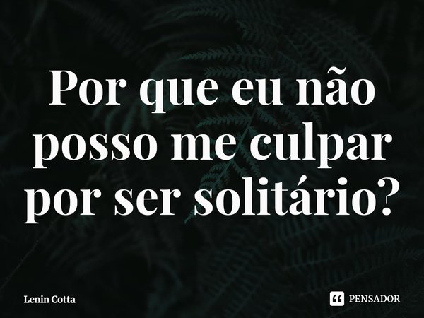 ⁠Por que eu não posso me culpar por ser solitário?... Frase de Lenin Cotta.
