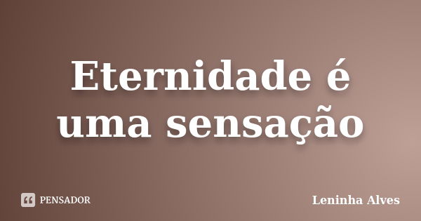 Eternidade é uma sensação... Frase de Leninha Alves.