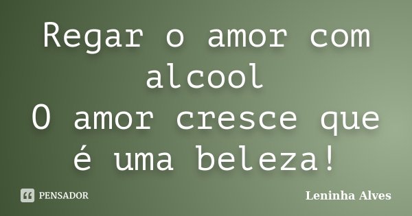 Regar o amor com alcool O amor cresce que é uma beleza!... Frase de Leninha Alves.
