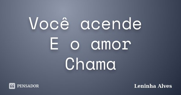 Você acende E o amor Chama... Frase de Leninha Alves.