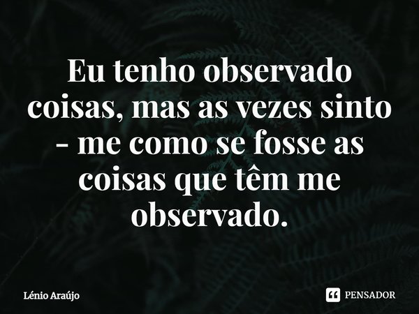 ⁠Eu tenho observado coisas, mas as vezes sinto - me como se fosse as coisas que têm me observado.... Frase de Lénio Araújo.