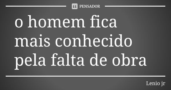 o homem fica mais conhecido pela falta de obra... Frase de Lenio jr.