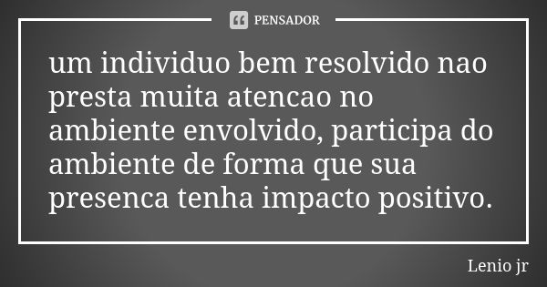 um individuo bem resolvido nao presta muita atencao no ambiente envolvido, participa do ambiente de forma que sua presenca tenha impacto positivo.... Frase de Lenio jr.