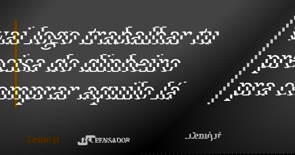 vai logo trabalhar tu precisa do dinheiro pra comprar aquilo lá... Frase de Lenio jr.