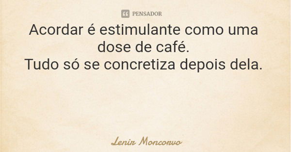 Acordar é estimulante como uma dose de café. Tudo só se concretiza depois dela.... Frase de Lenir Moncorvo.