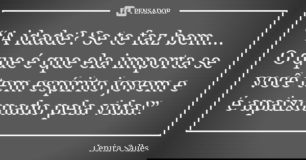 “A idade? Se te faz bem... O que é que ela importa se você tem espírito jovem e é apaixonado pela vida!”... Frase de Lenira Salles.