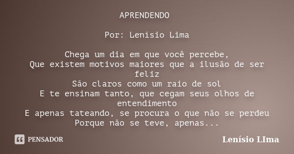 APRENDENDO Por: Lenísio Lima Chega um dia em que você percebe, Que existem motivos maiores que a ilusão de ser feliz São claros como um raio de sol E te ensinam... Frase de Lenísio Lima.