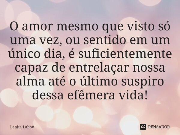 ⁠O amor mesmo que visto só uma vez, ou sentido em um único dia, é suficientemente capaz de entrelaçar nossa alma até o último suspiro dessa efêmera vida!... Frase de Lenita Labov.