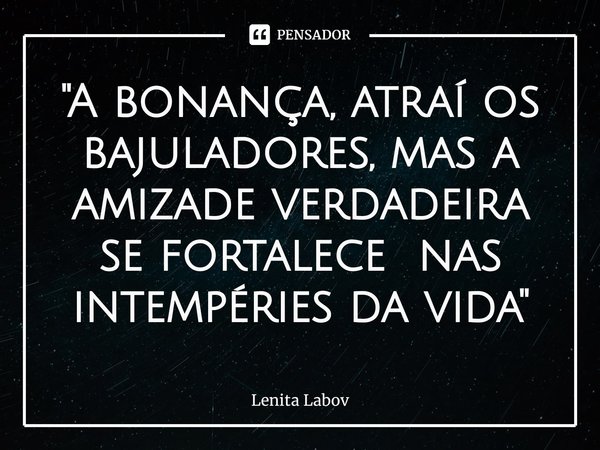 "A bonança, atraí os bajuladores, mas a amizade verdadeira se fortalece nas intempéries da vida"⁠... Frase de Lenita Labov.