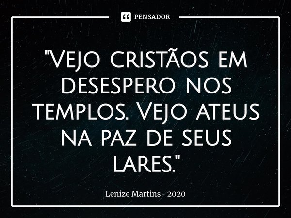 ⁠"Vejo cristãos em desespero nos templos. Vejo ateus na paz de seus lares."... Frase de Lenize Martins- 2020.