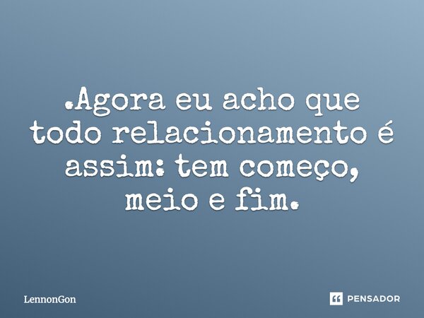 .Agora eu acho que todo relacionamento é assim: tem começo, meio e fim.... Frase de LennonGon.