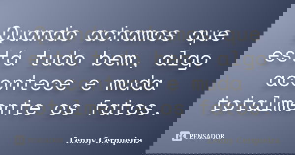 Quando achamos que está tudo bem, algo acontece e muda totalmente os fatos.... Frase de Lenny Cerqueira.