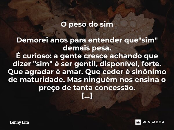 O peso do sim Demorei anos para entender que "sim" demais pesa. É curioso: a gente cresce achando que dizer "sim" é ser gentil, disponível,... Frase de Lenny Lira.