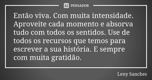 Então viva. Com muita intensidade. Aproveite cada momento e absorva tudo com todos os sentidos. Use de todos os recursos que temos para escrever a sua história.... Frase de Leny Sanches.