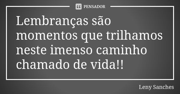 Lembranças são momentos que trilhamos neste imenso caminho chamado de vida!!... Frase de Leny Sanches.