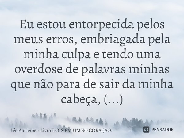 ⁠Eu estou entorpecida pelos meus erros, embriagada pela minha culpa e tendo uma overdose de palavras minhas que não para de sair da minha cabeça, (...)... Frase de Léo Aurieme - Livro DOIS EM UM SÓ CORAÇÃO..