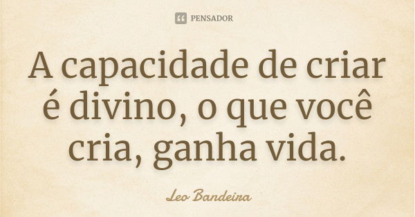 A capacidade de criar é divino, o que você cria, ganha vida.... Frase de Leo Bandeira.