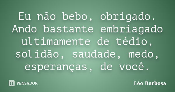 Eu não bebo, obrigado. Ando bastante embriagado ultimamente de tédio, solidão, saudade, medo, esperanças, de você.... Frase de Léo Barbosa..