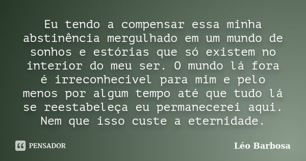 Eu tendo a compensar essa minha abstinência mergulhado em um mundo de sonhos e estórias que só existem no interior do meu ser. O mundo lá fora é irreconhecivel ... Frase de Léo Barbosa.