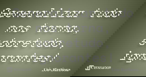 Generalizar tudo nos torna, sobretudo, ignorantes!... Frase de Léo Barbosa.
