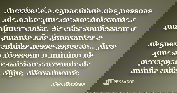 Incrível é a capacidade das pessoas de achar que eu sou tolerante a qualquer coisa. Se elas soubessem o quanto são ignorantes e despercebidas nesse aspecto… Jur... Frase de Léo Barbosa.