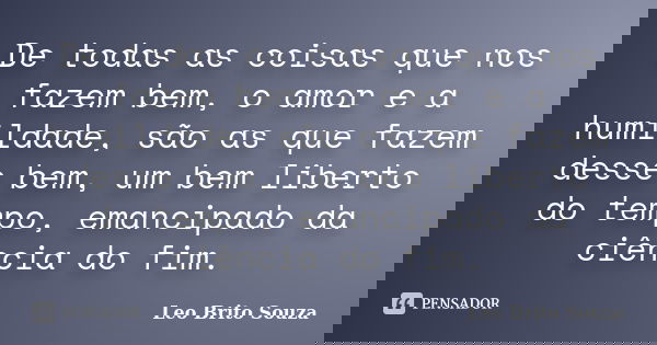 De todas as coisas que nos fazem bem, o amor e a humildade, são as que fazem desse bem, um bem liberto do tempo, emancipado da ciência do fim.... Frase de Leo Brito Souza.