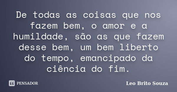 De todas as coisas que nos fazem bem, o amor e a humildade, são as que fazem desse bem, um bem liberto do tempo, emancipado da ciência do fim.... Frase de Leo Brito Souza.