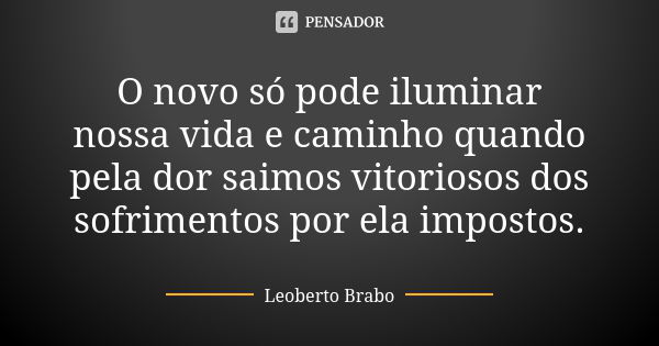 O novo só pode iluminar nossa vida e caminho quando pela dor saimos vitoriosos dos sofrimentos por ela impostos.... Frase de Leoberto Brabo.