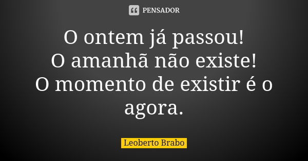 O ontem já passou! O amanhã não existe! O momento de existir é o agora.... Frase de Leoberto Brabo.