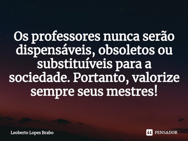 ⁠Os professores nunca serão dispensáveis, obsoletos ou substituíveis para a sociedade. Portanto, valorize sempre seus mestres!... Frase de Leoberto Lopes Brabo.