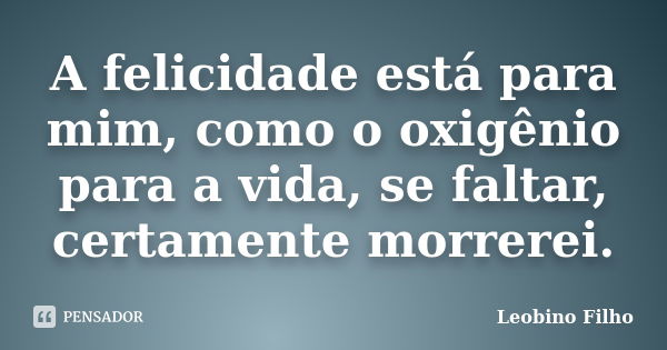 A felicidade está para mim, como o oxigênio para a vida, se faltar, certamente morrerei.... Frase de Leobino Filho.