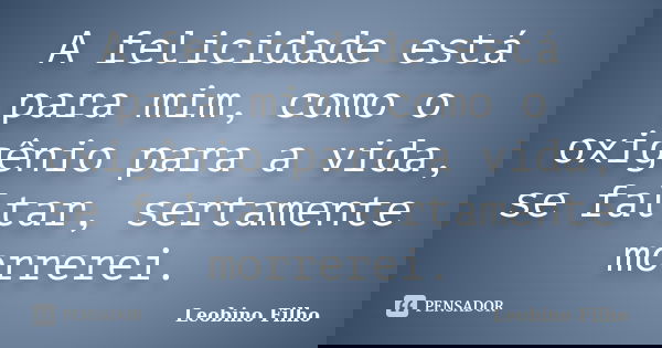 A felicidade está para mim, como o oxigênio para a vida, se faltar, sertamente morrerei.... Frase de Leobino Filho.