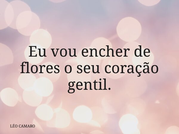 Eu vou encher de flores o seu coração gentil.... Frase de LÉO CAMARO.