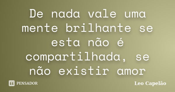 De nada vale uma mente brilhante se esta não é compartilhada, se não existir amor... Frase de Leo Capelão.