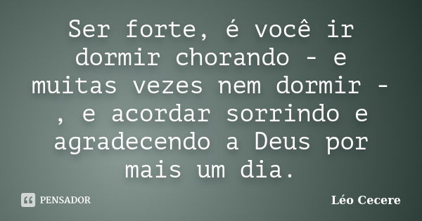 Ser forte, é você ir dormir chorando - e muitas vezes nem dormir -, e acordar sorrindo e agradecendo a Deus por mais um dia.... Frase de Léo Cecere.