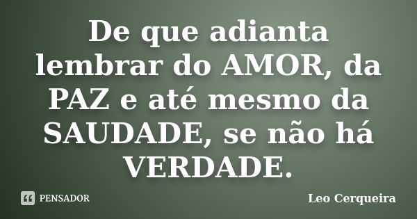 De que adianta lembrar do AMOR, da PAZ e até mesmo da SAUDADE, se não há VERDADE.... Frase de Leo cerqueira.