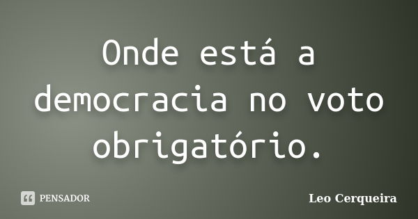 Onde está a democracia no voto obrigatório.... Frase de Leo cerqueira.