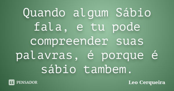 Quando algum Sábio fala, e tu pode compreender suas palavras, é porque é sábio tambem.... Frase de Leo cerqueira.