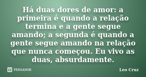 Há duas dores de amor: a primeira é quando a relação termina e a gente segue amando; a segunda é quando a gente segue amando na relação que nunca começou. Eu vi... Frase de Leo Cruz.