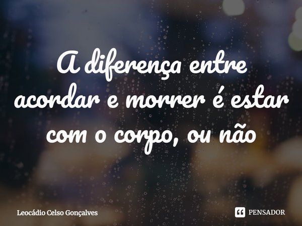 ⁠A diferença entre acordar e morrer é estar com o corpo, ou não... Frase de Leocádio Celso Gonçalves.