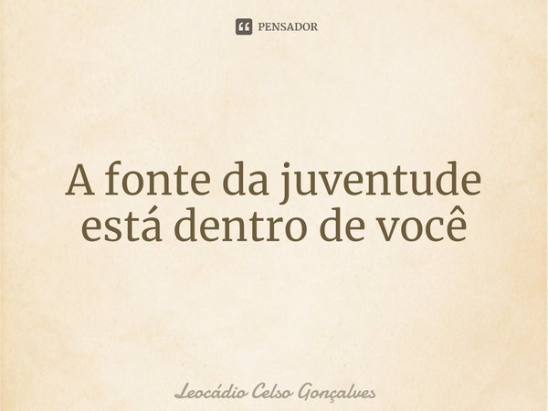 ⁠A fonte da juventude está dentro de você... Frase de Leocádio Celso Gonçalves.