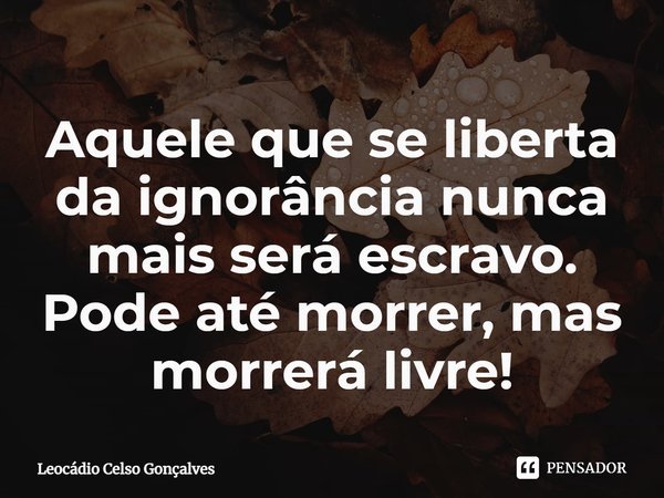 ⁠Aquele que se liberta da ignorância nunca mais será escravo. Pode até morrer, mas morrerá livre!... Frase de Leocádio Celso Gonçalves.