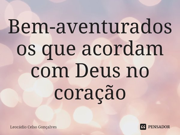 ⁠Bem-aventurados os que acordam com Deus no coração.... Frase de Leocádio Celso Gonçalves.