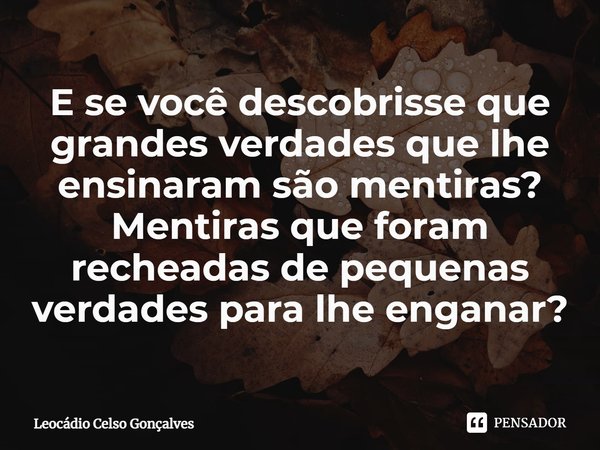 ⁠E se você descobrisse que grandes verdades que lhe ensinaram são mentiras? Mentiras que foram recheadas de pequenas verdades para lhe enganar?... Frase de Leocádio Celso Gonçalves.